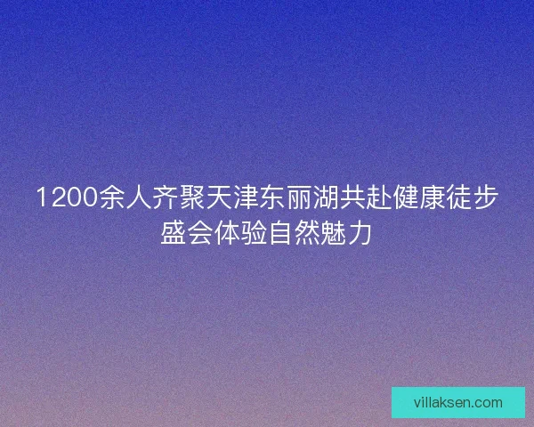 1200余人齐聚天津东丽湖共赴健康徒步盛会体验自然魅力 1200余人齐聚天津东丽湖共赴健康徒步盛会体验自然魅力