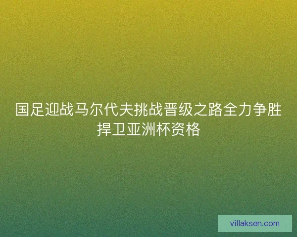国足迎战马尔代夫挑战晋级之路全力争胜捍卫亚洲杯资格 国足迎战马尔代夫挑战晋级之路全力争胜捍卫亚洲杯资格