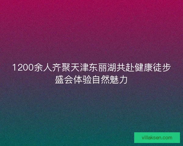 1200余人齐聚天津东丽湖共赴健康徒步盛会体验自然魅力 1200余人齐聚天津东丽湖共赴健康徒步盛会体验自然魅力