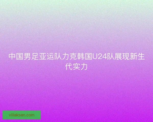 中国男足亚运队力克韩国U24队展现新生代实力