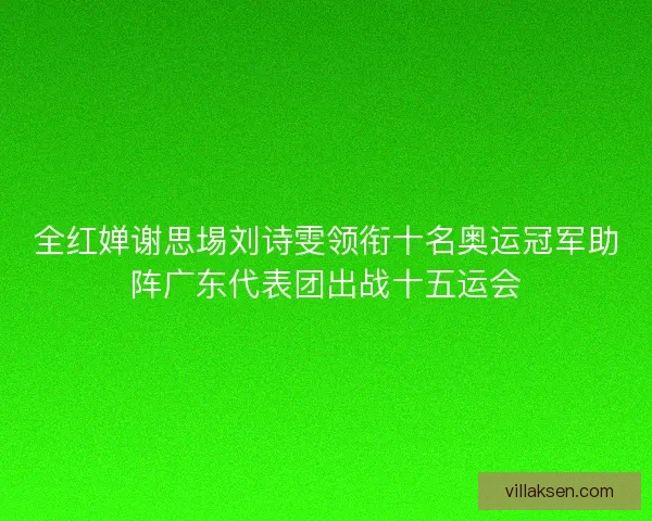 全红婵谢思埸刘诗雯领衔十名奥运冠军助阵广东代表团出战十五运会 全红婵谢思埸刘诗雯领衔十名奥运冠军助阵广东代表团出战十五运会