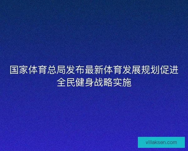 国家体育总局发布最新体育发展规划促进全民健身战略实施 国家体育总局发布最新体育发展规划促进全民健身战略实施
