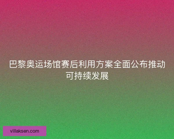 巴黎奥运场馆赛后利用方案全面公布推动可持续发展 巴黎奥运场馆赛后利用方案全面公布推动可持续发展