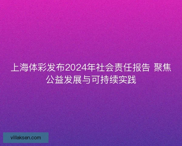 上海体彩发布2024年社会责任报告 聚焦公益发展与可持续实践 上海体彩发布2024年社会责任报告 聚焦公益发展与可持续实践