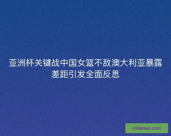 亚洲杯关键战中国女篮不敌澳大利亚暴露差距引发全面反思 亚洲杯关键战中国女篮不敌澳大利亚暴露差距引发全面反思