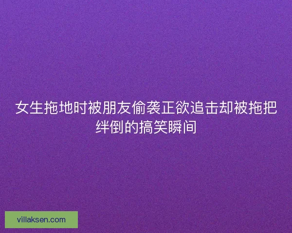 女生拖地时被朋友偷袭正欲追击却被拖把绊倒的搞笑瞬间 女生拖地时被朋友偷袭正欲追击却被拖把绊倒的搞笑瞬间